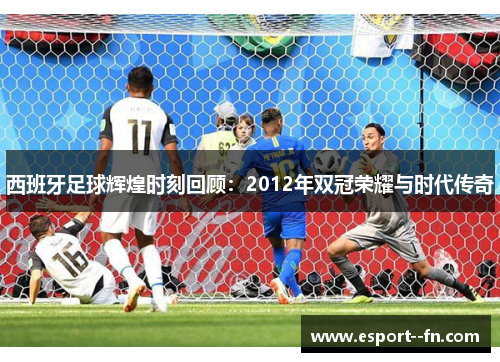 西班牙足球辉煌时刻回顾:2012年双冠荣耀与时代传奇 西班牙足球辉煌时刻回顾:2012年双冠荣耀与时代传奇