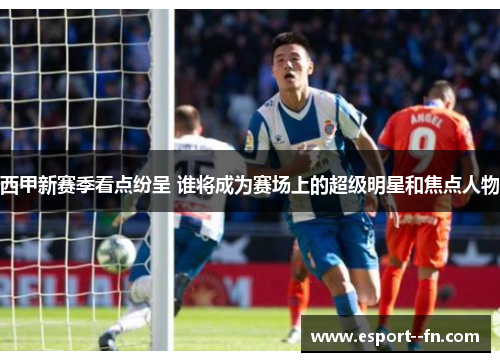 西甲新赛季看点纷呈 谁将成为赛场上的超级明星和焦点人物 西甲新赛季看点纷呈 谁将成为赛场上的超级明星和焦点人物