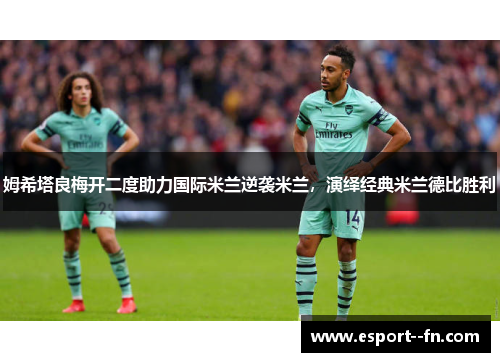 姆希塔良梅开二度助力国际米兰逆袭米兰,演绎经典米兰德比胜利 姆希塔良梅开二度助力国际米兰逆袭米兰,演绎经典米兰德比胜利