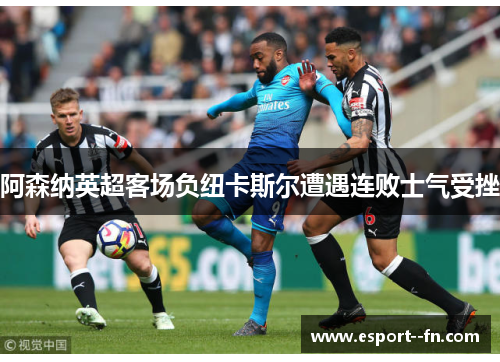 阿森纳英超客场负纽卡斯尔遭遇连败士气受挫 阿森纳英超客场负纽卡斯尔遭遇连败士气受挫