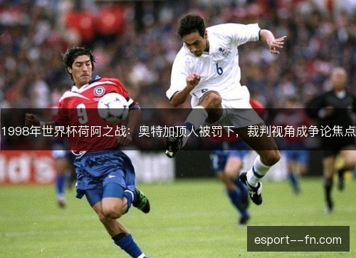 1998年世界杯荷阿之战：奥特加顶人被罚下，裁判视角成争论焦点